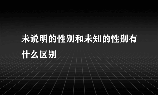 未说明的性别和未知的性别有什么区别