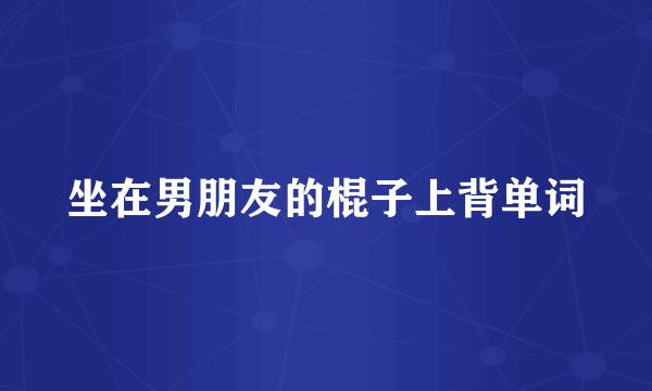 坐在男朋友的棍子上背单词
