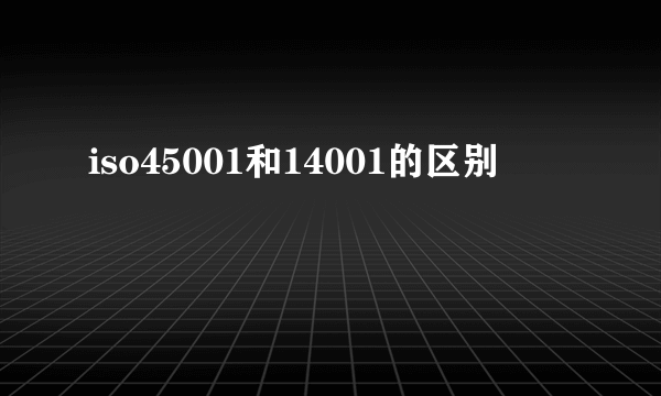 iso45001和14001的区别