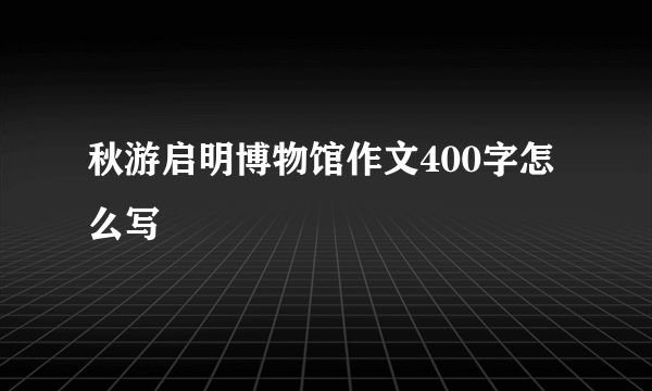 秋游启明博物馆作文400字怎么写