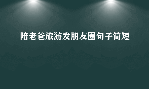 陪老爸旅游发朋友圈句子简短