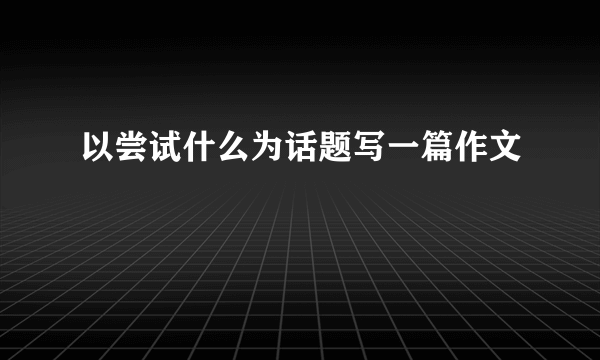 以尝试什么为话题写一篇作文