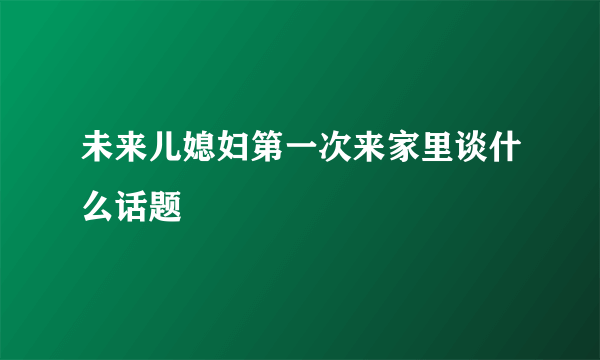 未来儿媳妇第一次来家里谈什么话题