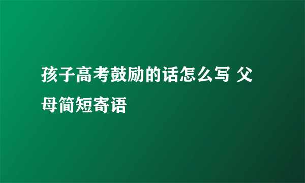 孩子高考鼓励的话怎么写 父母简短寄语