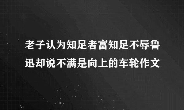 老子认为知足者富知足不辱鲁迅却说不满是向上的车轮作文