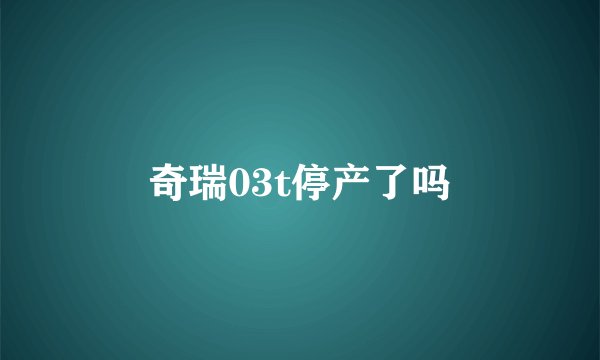 奇瑞03t停产了吗