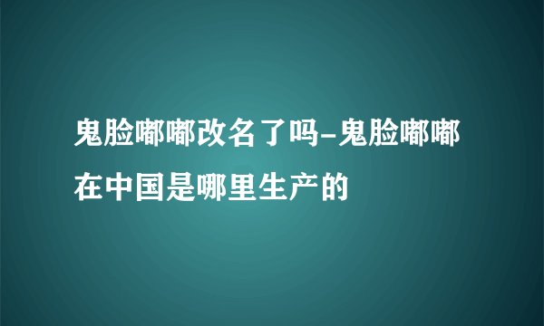 鬼脸嘟嘟改名了吗-鬼脸嘟嘟在中国是哪里生产的