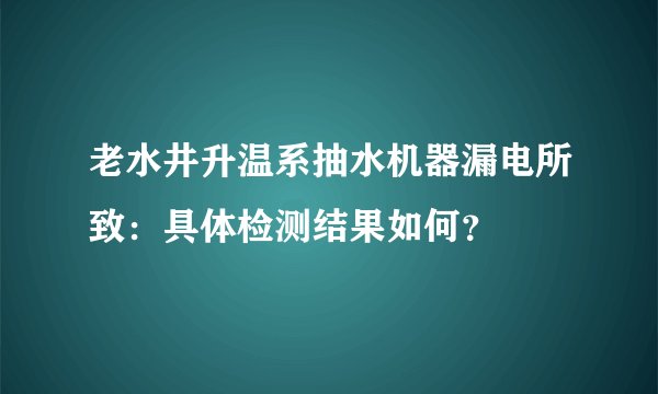 老水井升温系抽水机器漏电所致：具体检测结果如何？