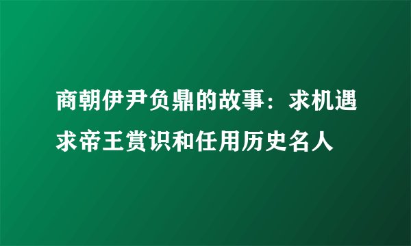 商朝伊尹负鼎的故事：求机遇求帝王赏识和任用历史名人