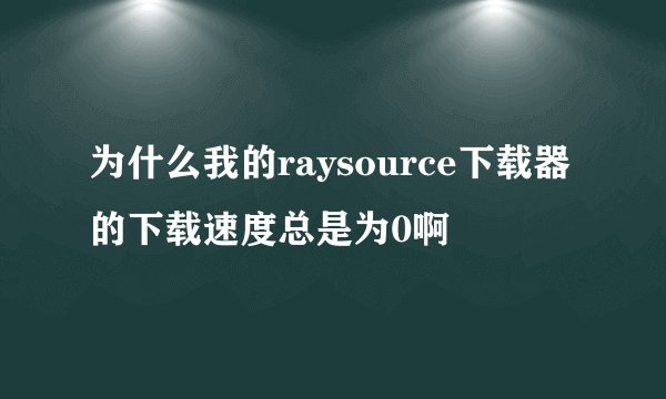 为什么我的raysource下载器的下载速度总是为0啊