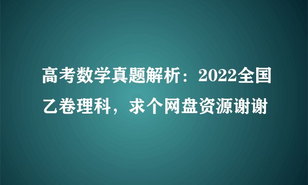 高考数学真题解析：2022全国乙卷理科，求个网盘资源谢谢