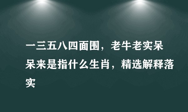 一三五八四面围，老牛老实呆呆来是指什么生肖，精选解释落实