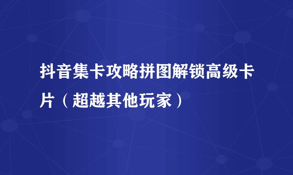 抖音集卡攻略拼图解锁高级卡片（超越其他玩家）