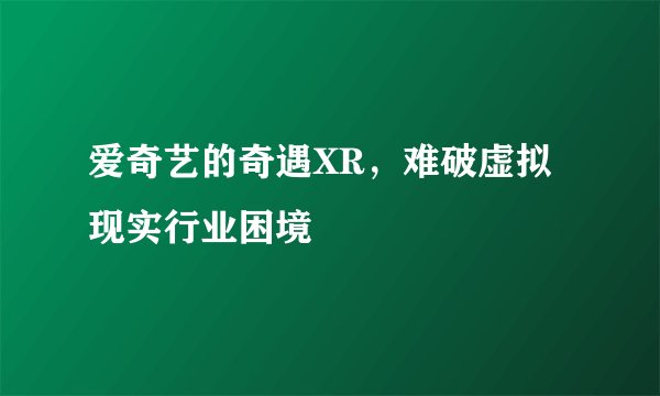 爱奇艺的奇遇XR，难破虚拟现实行业困境