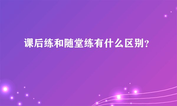 课后练和随堂练有什么区别？