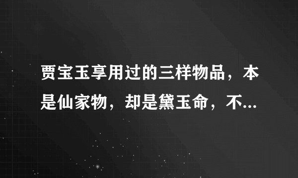 贾宝玉享用过的三样物品，本是仙家物，却是黛玉命，不敢细琢磨