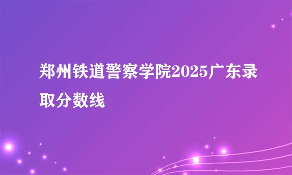 郑州铁道警察学院2025广东录取分数线