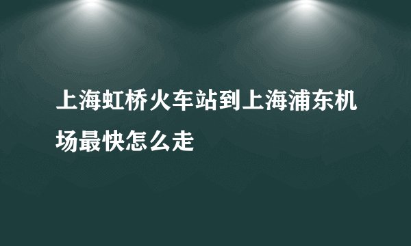 上海虹桥火车站到上海浦东机场最快怎么走