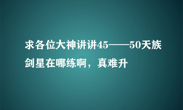 求各位大神讲讲45——50天族剑星在哪练啊，真难升