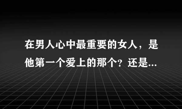 在男人心中最重要的女人，是他第一个爱上的那个？还是和他第一个发生?