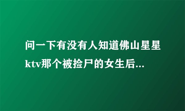 问一下有没有人知道佛山星星ktv那个被捡尸的女生后来怎么样了