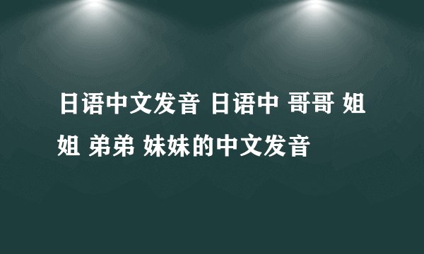 日语中文发音 日语中 哥哥 姐姐 弟弟 妹妹的中文发音