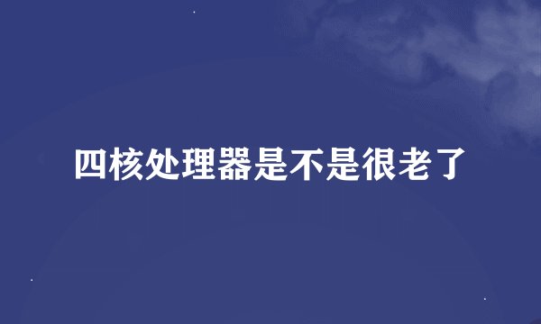 四核处理器是不是很老了