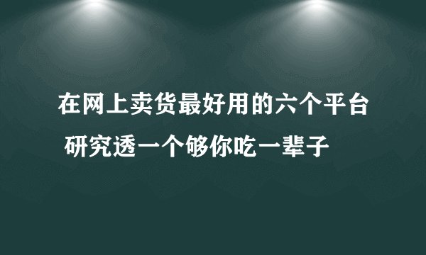 在网上卖货最好用的六个平台 研究透一个够你吃一辈子