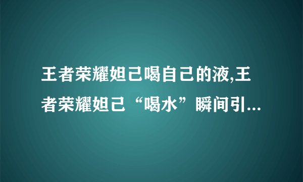 王者荣耀妲己喝自己的液,王者荣耀妲己“喝水”瞬间引爆社交媒体!