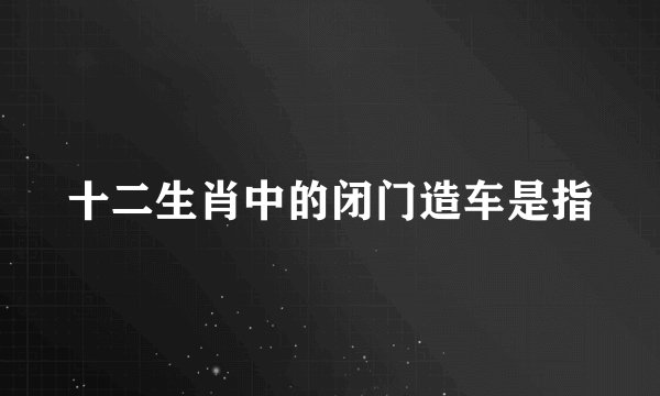 十二生肖中的闭门造车是指