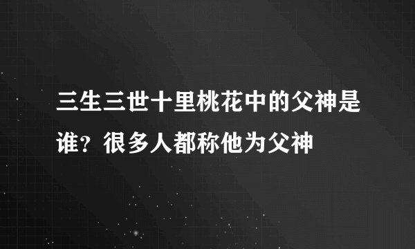 三生三世十里桃花中的父神是谁？很多人都称他为父神