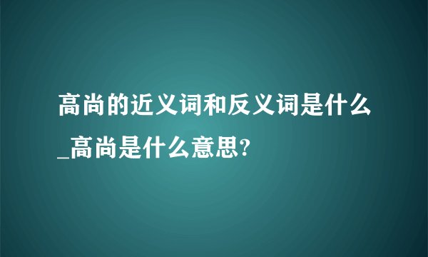 高尚的近义词和反义词是什么_高尚是什么意思?