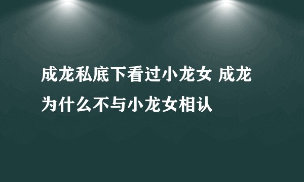 成龙私底下看过小龙女 成龙为什么不与小龙女相认
