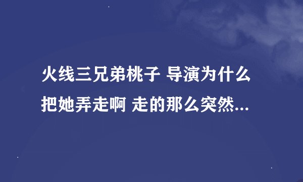 火线三兄弟桃子 导演为什么把她弄走啊 走的那么突然 和2林话没说也没表白就走了 为啥