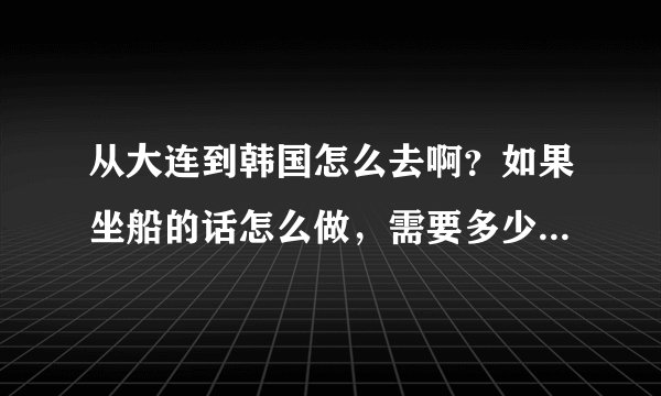 从大连到韩国怎么去啊？如果坐船的话怎么做，需要多少钱？我想去韩国玩儿