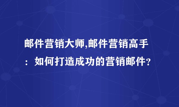 邮件营销大师,邮件营销高手：如何打造成功的营销邮件？