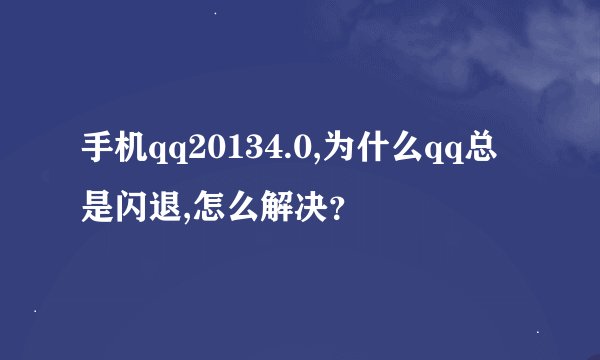 手机qq20134.0,为什么qq总是闪退,怎么解决？