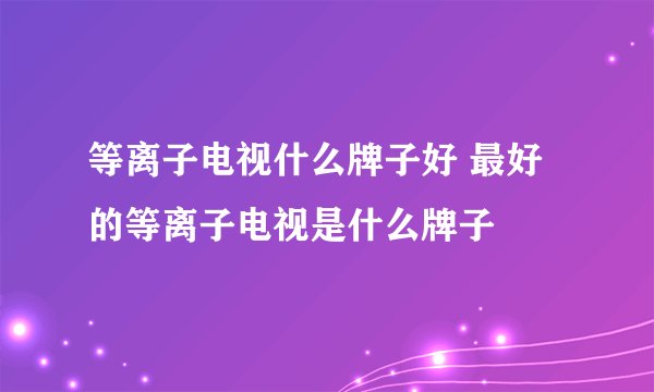 等离子电视什么牌子好 最好的等离子电视是什么牌子