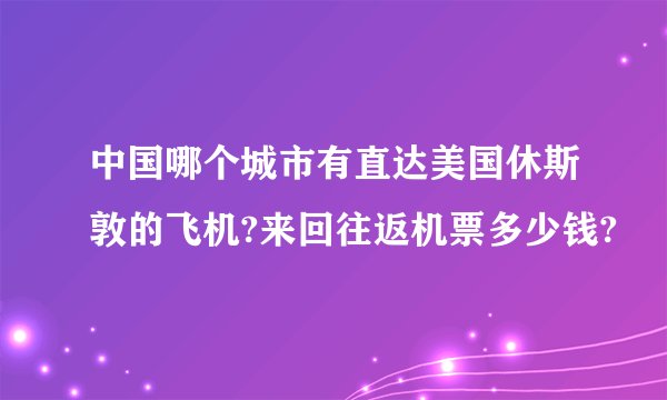 中国哪个城市有直达美国休斯敦的飞机?来回往返机票多少钱?