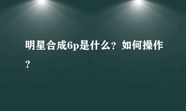 明星合成6p是什么？如何操作？
