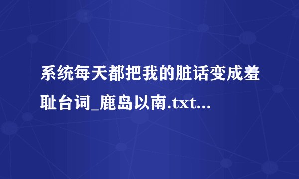 系统每天都把我的脏话变成羞耻台词_鹿岛以南.txt最新章节/全集txt免费下载
