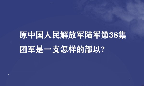 原中国人民解放军陆军第38集团军是一支怎样的部以?