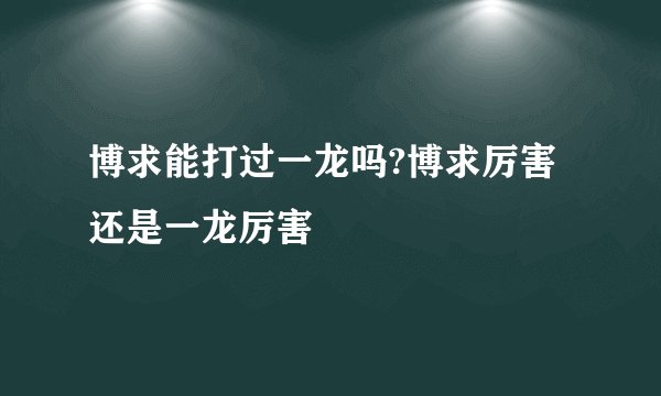 博求能打过一龙吗?博求厉害还是一龙厉害