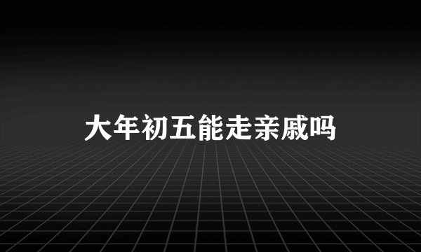 大年初五能走亲戚吗