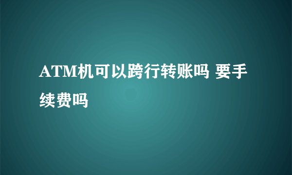 ATM机可以跨行转账吗 要手续费吗