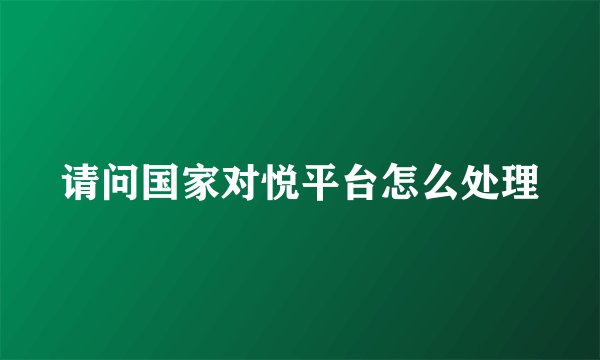 请问国家对悦平台怎么处理