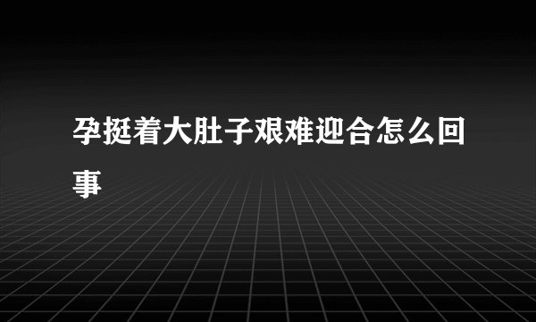 孕挺着大肚子艰难迎合怎么回事