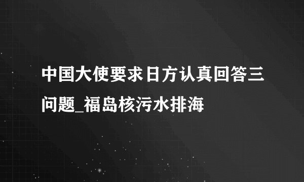 中国大使要求日方认真回答三问题_福岛核污水排海