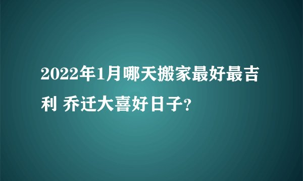 2022年1月哪天搬家最好最吉利 乔迁大喜好日子？