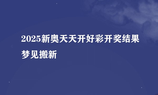 2025新奥天天开好彩开奖结果梦见搬新